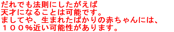 だれでも法則にしたがえば 天才になれる可能性はあります。 ましてや、生まれたばかり赤ちゃんは、 １００％近い可能性があるといえます。 