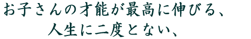 お子さんの才能が最高に伸びる、 人生に二度とない、 