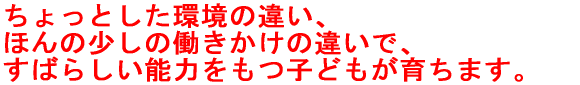 ちょっとした環境の違い、ほんの少しの働きかけの違いで、 すばらしい能力を持った子どもが育つのです。 