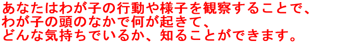 あなたはわが子の行動や様子を観察することで、 わが子の頭のなかで何が起きて、 どんな気持ちでいるか、知ることができます。
