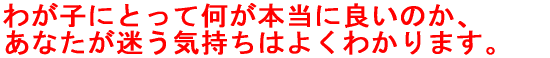 わが子にとって何が本当に良いのか、 あなたが迷う気持ちはよくわかります。