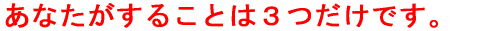 あなたがすることは３つだけです。 