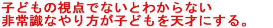 子どもの視点でないとわからない 非常識なやり方が子どもを天才にする。