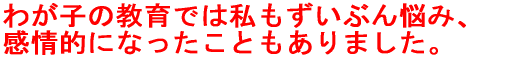 わが子の教育では私もずいぶん悩み、 感情的になったこともありました。