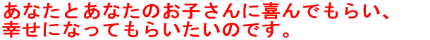 あなたとあなたのお子さんに喜んでもらい、 幸せになってもらいたいのです。