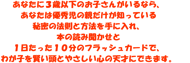 あなたに３歳以下のお子さんがいるなら、 あなたは優秀児の親の秘密を学んで、 本の読み聞かせと １日たった１０分のフラッシュカードで、 わが子を確実に 賢い頭とやさしい心の天才にできます。 